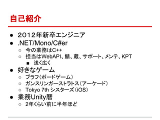 自己紹介
● ２０１２年新卒エンジニア
● .NET/Mono/C#er
○ 今の業務はC++
○ 担当はWebAPI、鯖、蔵、サポート、メンテ、KPT
■ 浅く広く
● 好きなゲーム
○ ブラフ（ボードゲーム）
○ ガンスリンガーストラトス（アーケード）
○ Tokyo 7th シスターズ（iOS）
● 業務Unity暦
○ 2年くらい前に半年ほど
 