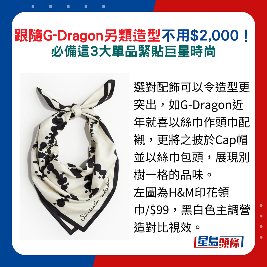 選對配飾可以令造型更突出，如G-Dragon近年就喜以絲巾作頭巾配襯，更將之披於Cap帽並以絲巾包頭，展現別樹一格的品味。 圖為H&M印花領巾/$99，黑白色主調營造對比視效。