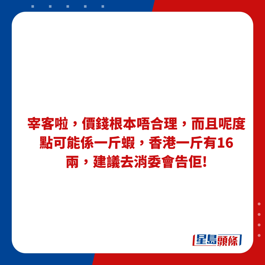 宰客啦，價錢根本唔合理，而且呢度點可能係一斤蝦，香港一斤有16兩，建議去消委會告佢!