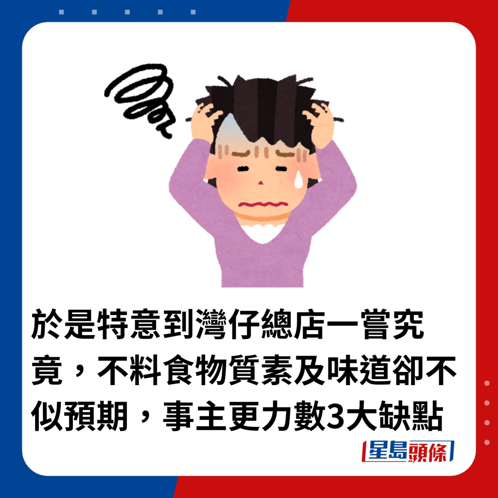 於是特意到灣仔總店一嘗究竟，不料食物質素及味道卻不似預期，事主更力數3大缺點