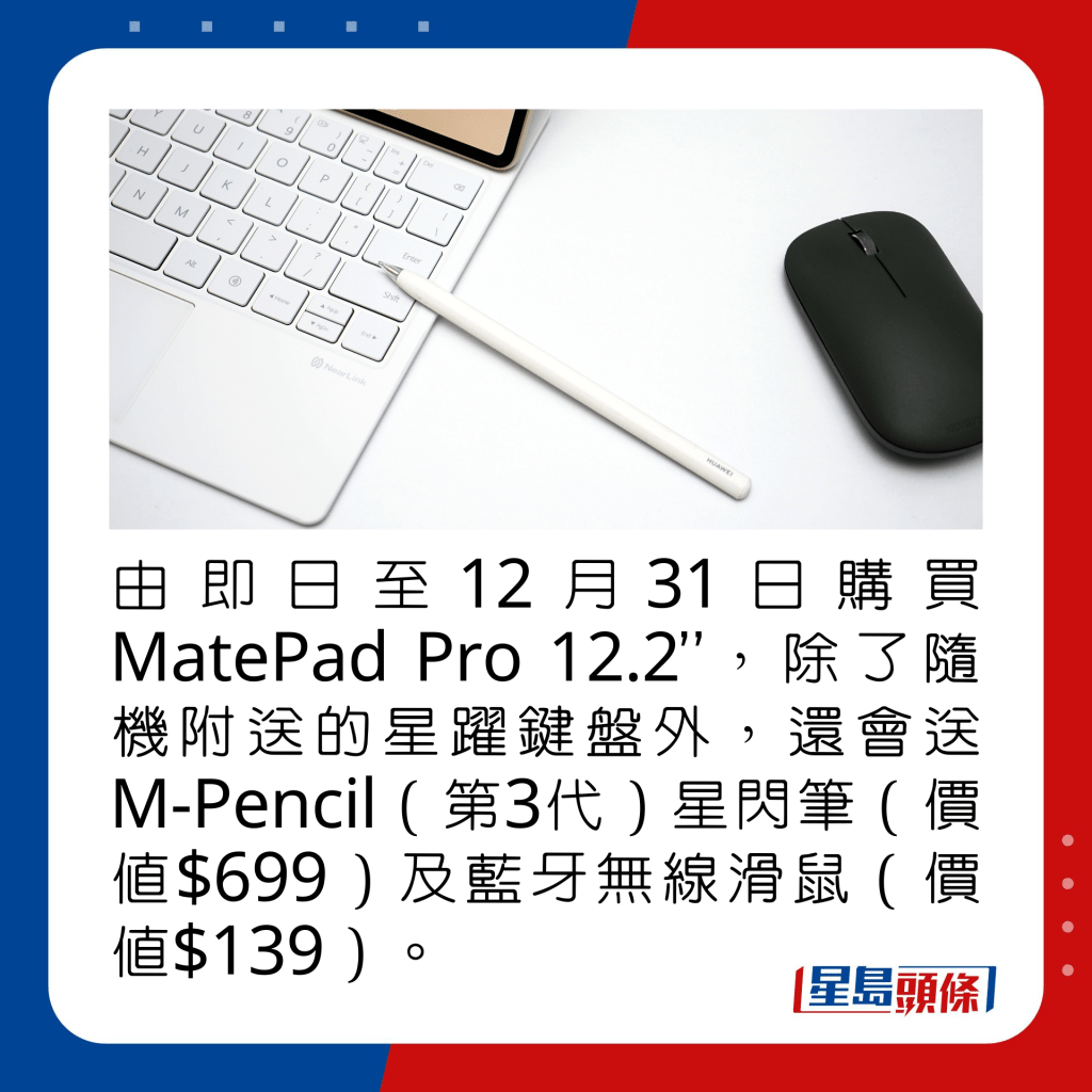 由即日至12月31日購買MatePad Pro 12.2”，除了隨機附送的星躍鍵盤外，還會送M-Pencil（第3代）星閃筆（價值$699）及藍牙無線滑鼠（價值$139）。 