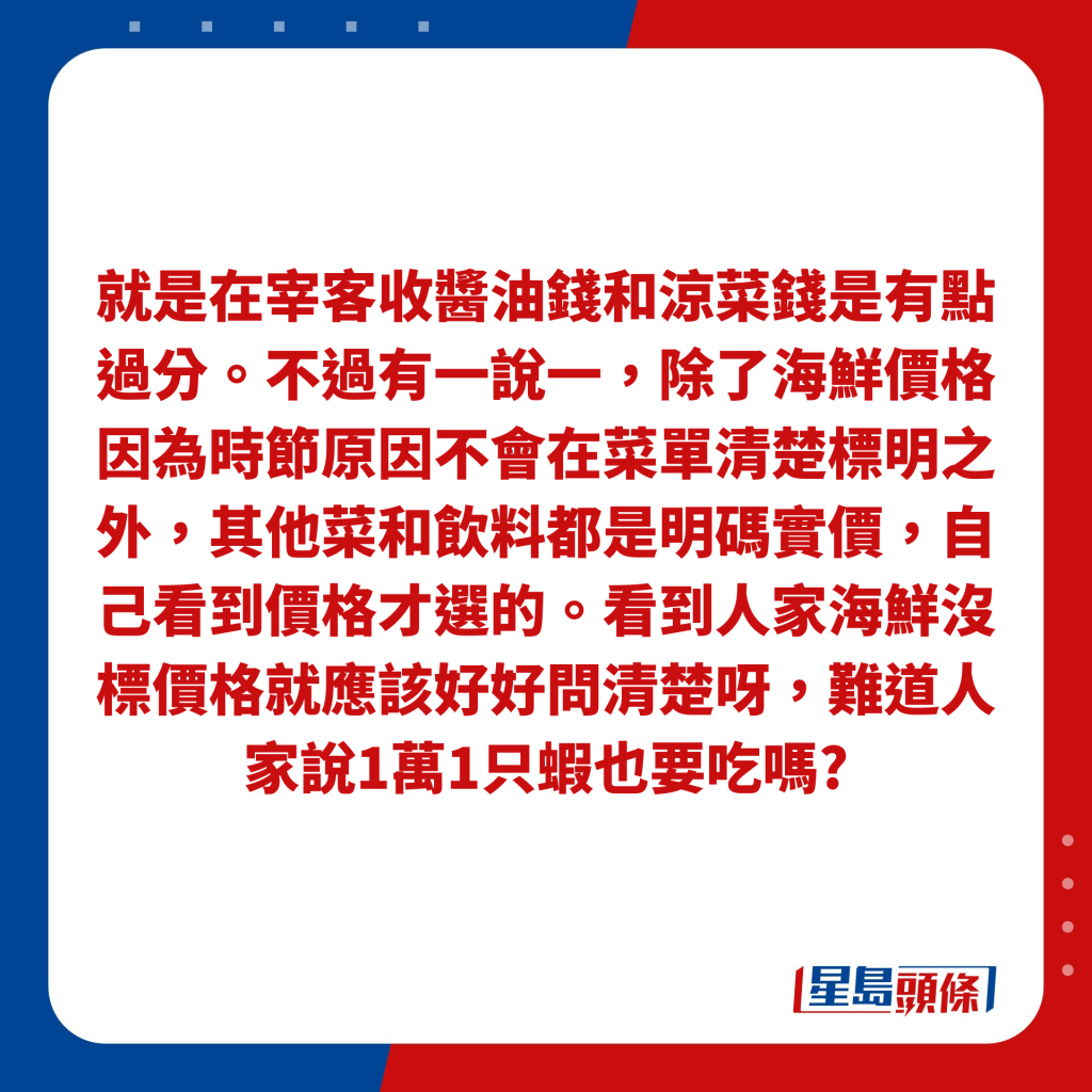 就是在宰客收醬油錢和涼菜錢是有點過分。不過有一說一，除了海鮮價格因為時節原因不會在菜單清楚標明之外，其他菜和飲料都是明碼實價，自己看到價格才選的。看到人家海鮮沒標價格就應該好好問清楚呀，難道人家說1萬1只蝦也要吃嗎?