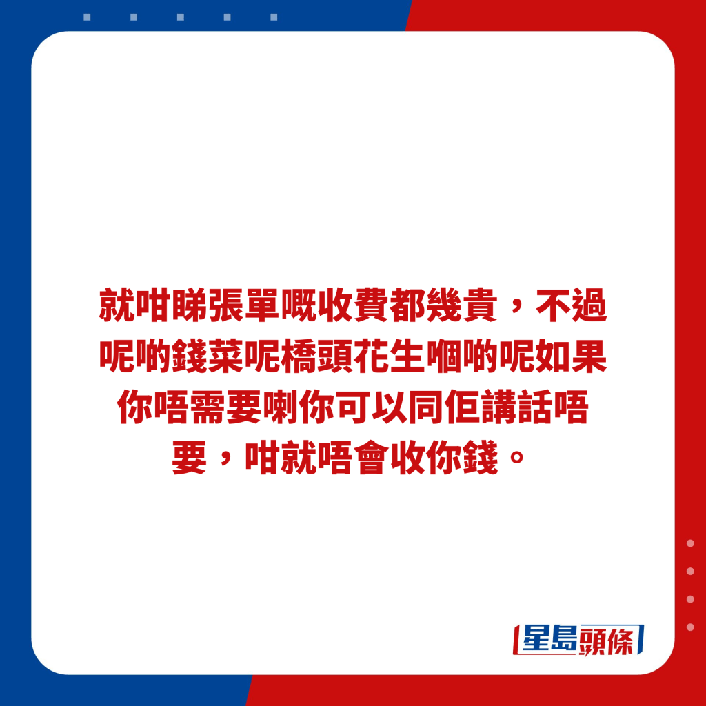 就咁睇張單嘅收費都幾貴，不過呢啲錢菜呢橋頭花生嗰啲呢如果你唔需要喇你可以同佢講話唔要，咁就唔會收你錢。