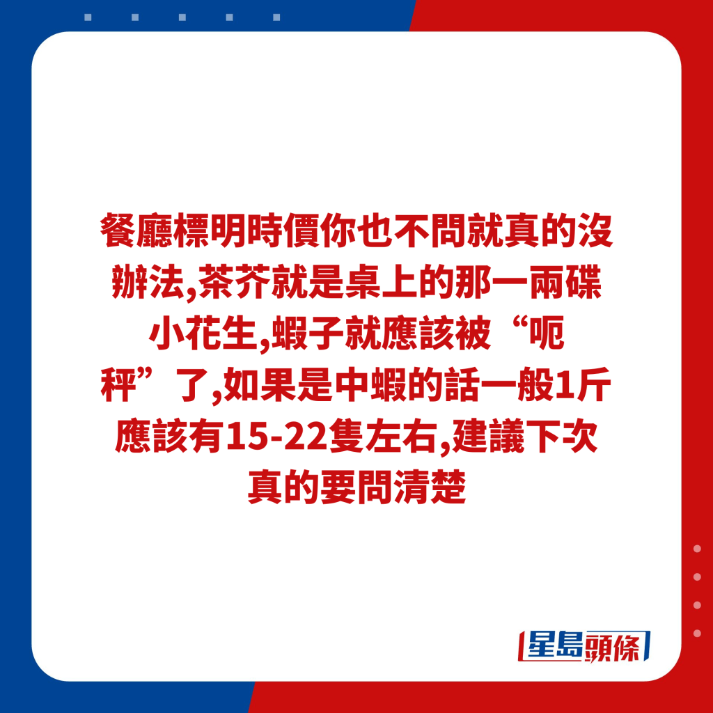 餐廳標明時價你也不問就真的沒辦法,茶芥就是桌上的那一兩碟小花生,蝦子就應該被“呃秤”了,如果是中蝦的話一般1斤應該有15-22隻左右,建議下次真的要問清楚