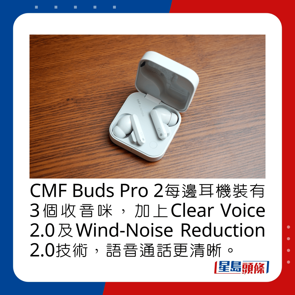 CMF Buds Pro 2每邊耳機裝有3個收音咪，加上Clear Voice 2.0及Wind-Noise Reduction 2.0技術，語音通話更清晰。